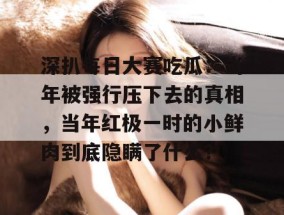 深扒每日大赛吃瓜：当年被强行压下去的真相，当年红极一时的小鲜肉到底隐瞒了什么？