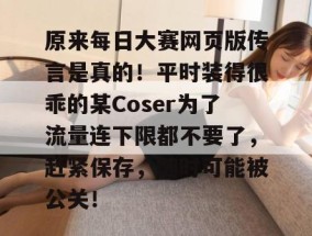 原来每日大赛网页版传言是真的！平时装得很乖的某Coser为了流量连下限都不要了，赶紧保存，随时可能被公关！
