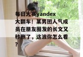 每日大赛yandex大翻车！某男团人气成员在朋友圈发的长文又秒删了，这波你怎么看？