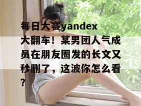 每日大赛yandex大翻车！某男团人气成员在朋友圈发的长文又秒删了，这波你怎么看？