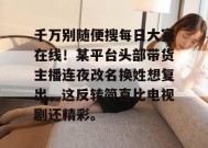 千万别随便搜每日大赛在线！某平台头部带货主播连夜改名换姓想复出，这反转简直比电视剧还精彩。