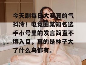 今天刷每日大赛真的气抖冷！电竞圈某知名选手小号里的发言简直不堪入目，真的是林子大了什么鸟都有。