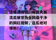 这谁顶得住！每日大赛流出被誉为全网最干净的网红视频，这瓜绝对保熟！