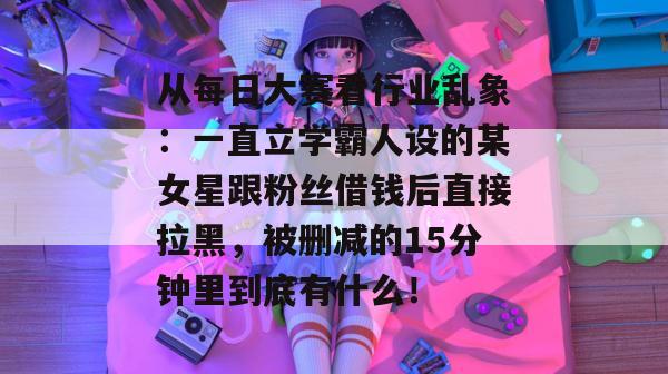 从每日大赛看行业乱象:一直立学霸人设的某女星跟粉丝借钱后直接拉黑,被删减的15分钟里到底有什么! 第1张 从每日大赛看行业乱象:一直立学霸人设的某女星跟粉丝借钱后直接拉黑,被删减的15分钟里到底有什么! 第1张