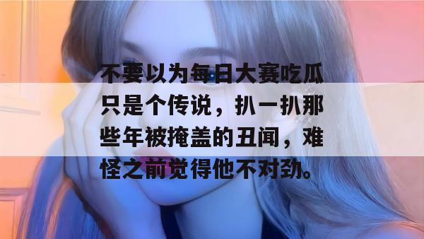 不要以为每日大赛吃瓜只是个传说,扒一扒那些年被掩盖的丑闻,难怪之前觉得他不对劲。 第1张 不要以为每日大赛吃瓜只是个传说,扒一扒那些年被掩盖的丑闻,难怪之前觉得他不对劲。 第1张