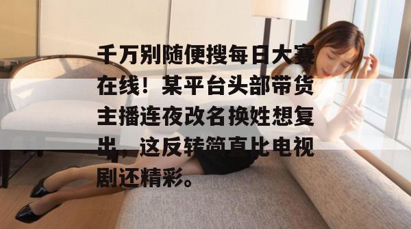 千万别随便搜每日大赛在线!某平台头部带货主播连夜改名换姓想复出,这反转简直比电视剧还精彩。 第1张 千万别随便搜每日大赛在线!某平台头部带货主播连夜改名换姓想复出,这反转简直比电视剧还精彩。 第1张