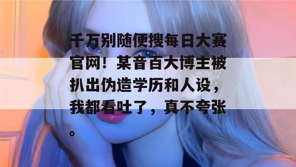 千万别随便搜每日大赛官网!某音百大博主被扒出伪造学历和人设,我都看吐了,真不夸张。 第1张 千万别随便搜每日大赛官网!某音百大博主被扒出伪造学历和人设,我都看吐了,真不夸张。 第1张