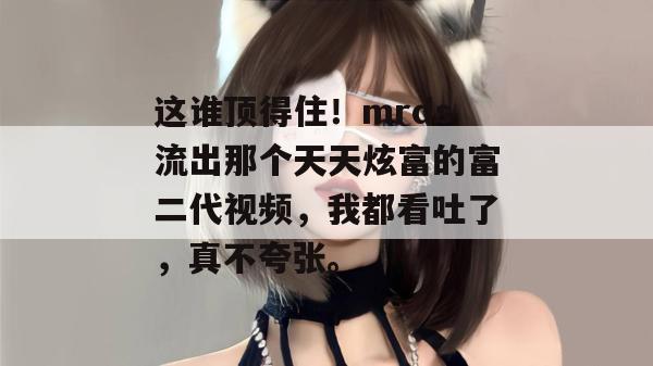 这谁顶得住!mrds流出那个天天炫富的富二代视频,我都看吐了,真不夸张。 第1张 这谁顶得住!mrds流出那个天天炫富的富二代视频,我都看吐了,真不夸张。 第1张
