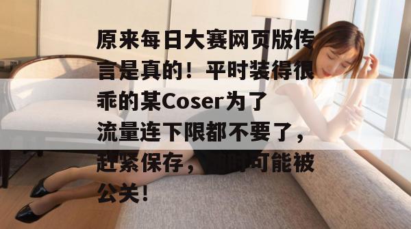 原来每日大赛网页版传言是真的！平时装得很乖的某Coser为了流量连下限都不要了，赶紧保存，随时可能被公关！  第1张