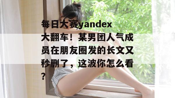 每日大赛yandex大翻车!某男团人气成员在朋友圈发的长文又秒删了,这波你怎么看? 第1张 每日大赛yandex大翻车!某男团人气成员在朋友圈发的长文又秒删了,这波你怎么看? 第1张