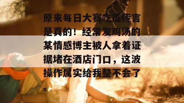 原来每日大赛吃瓜传言是真的！经常发鸡汤的某情感博主被人拿着证据堵在酒店门口，这波操作属实给我整不会了。  第1张