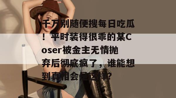 千万别随便搜每日吃瓜！平时装得很乖的某Coser被金主无情抛弃后彻底疯了，谁能想到真相会是这样？  第1张