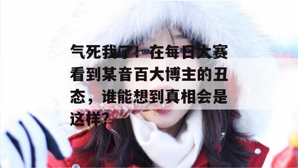 气死我了！在每日大赛看到某音百大博主的丑态，谁能想到真相会是这样？  第1张