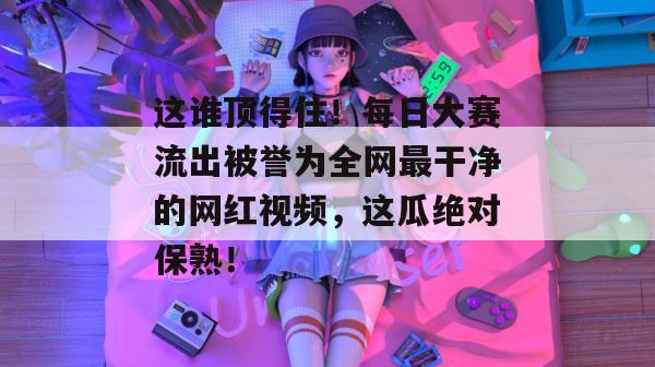 这谁顶得住！每日大赛流出被誉为全网最干净的网红视频，这瓜绝对保熟！  第1张